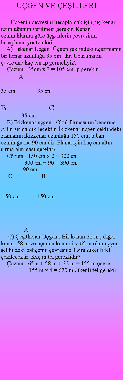 Metin Kutusu:         GEN VE ETLER     genin evresini hesaplamak iin,  kenar uzunluunun verilmesi gerekir. Kenar uzunluklarna gre genlerin evresinin hesaplama yntemleri:    A) Ekenar gen :gen eklindeki uurtmann bir kenar uzunluu 35 cm dir. Uurtmann evresine ka cm p germeliyiz?    zm : 35cm x 3 = 105 cm ip gerekir.            A35 cm               35 cm    B                      C              35 cm    B) kizkenar gen : Okul flamasnn kenarna Altn srma dikilecektir. kizkenar gen eklindeki Flamann ikizkenar uzunluu 150 cm, taban uzunluu ise 90 cm dir. Flama iin ka cm altn srma alnmas gerekir?    zm : 150 cm x 2 = 300 cm                300 cm + 90 = 390 cm               90 cm     C                    B 150 cm            150 cm                            A     C) eitkenar gen : Bir kenar 32 m , dier kenar 58 m ve nc kenar ise 65 m olan gen eklindeki bahenin evresine 4 sra dikenli tel ekilecektir. Ka m tel gereklidir?    zm : 65m + 58 m + 32 m = 155 m evre                   155 m x 4 = 620 m dikenli tel gerekir.                               